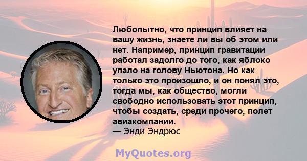 Любопытно, что принцип влияет на вашу жизнь, знаете ли вы об этом или нет. Например, принцип гравитации работал задолго до того, как яблоко упало на голову Ньютона. Но как только это произошло, и он понял это, тогда мы, 