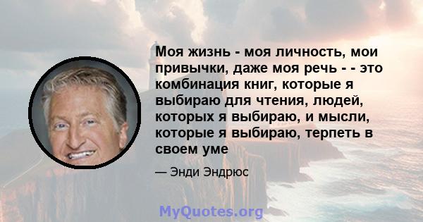 Моя жизнь - моя личность, мои привычки, даже моя речь - - это комбинация книг, которые я выбираю для чтения, людей, которых я выбираю, и мысли, которые я выбираю, терпеть в своем уме