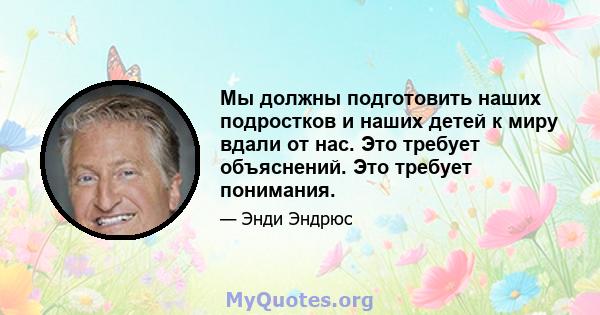 Мы должны подготовить наших подростков и наших детей к миру вдали от нас. Это требует объяснений. Это требует понимания.