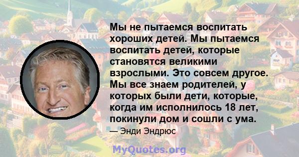 Мы не пытаемся воспитать хороших детей. Мы пытаемся воспитать детей, которые становятся великими взрослыми. Это совсем другое. Мы все знаем родителей, у которых были дети, которые, когда им исполнилось 18 лет, покинули