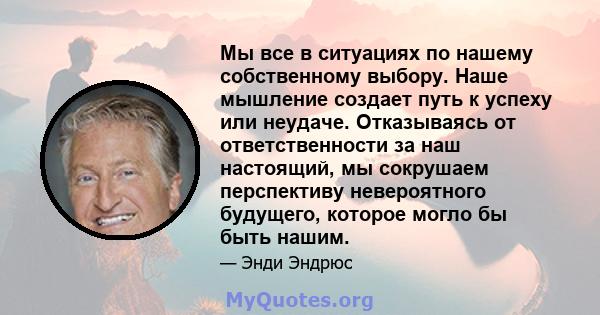 Мы все в ситуациях по нашему собственному выбору. Наше мышление создает путь к успеху или неудаче. Отказываясь от ответственности за наш настоящий, мы сокрушаем перспективу невероятного будущего, которое могло бы быть