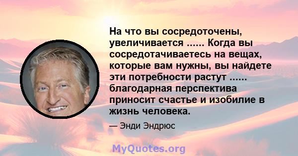 На что вы сосредоточены, увеличивается ...... Когда вы сосредотачиваетесь на вещах, которые вам нужны, вы найдете эти потребности растут ...... благодарная перспектива приносит счастье и изобилие в жизнь человека.