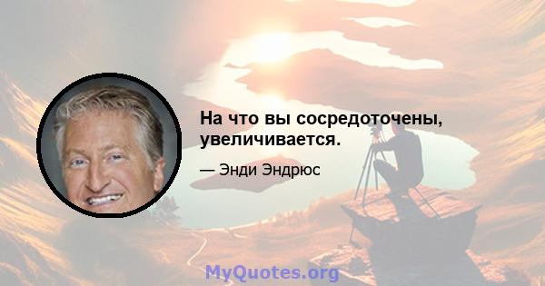 На что вы сосредоточены, увеличивается.