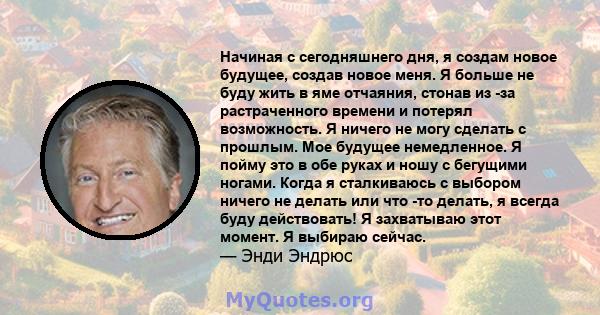 Начиная с сегодняшнего дня, я создам новое будущее, создав новое меня. Я больше не буду жить в яме отчаяния, стонав из -за растраченного времени и потерял возможность. Я ничего не могу сделать с прошлым. Мое будущее