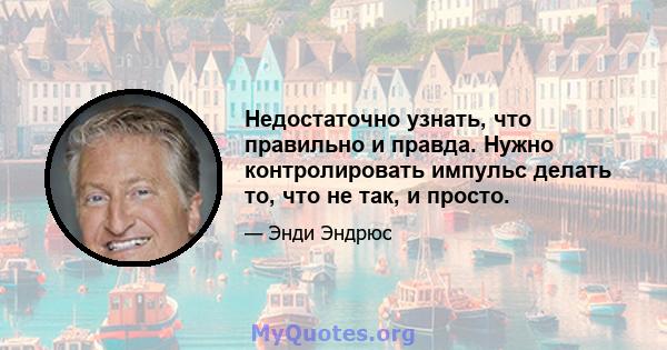 Недостаточно узнать, что правильно и правда. Нужно контролировать импульс делать то, что не так, и просто.