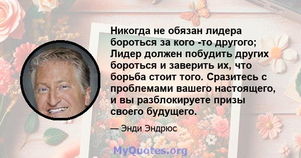 Никогда не обязан лидера бороться за кого -то другого; Лидер должен побудить других бороться и заверить их, что борьба стоит того. Сразитесь с проблемами вашего настоящего, и вы разблокируете призы своего будущего.