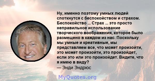 Ну, именно поэтому умных людей споткнутся с беспокойством и страхом. Беспокойство ... Страх ... это просто неправильное использование творческого воображения, которое было размещено в каждом из нас. Поскольку мы умные и 