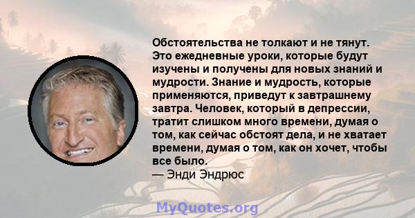 Обстоятельства не толкают и не тянут. Это ежедневные уроки, которые будут изучены и получены для новых знаний и мудрости. Знание и мудрость, которые применяются, приведут к завтрашнему завтра. Человек, который в