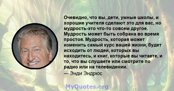 Очевидно, что вы, дети, умные школы, и хорошие учителя сделают это для вас, но мудрость-это что-то совсем другое. Мудрость может быть собрана во время простоя. Мудрость, которая может изменить самый курс вашей жизни,