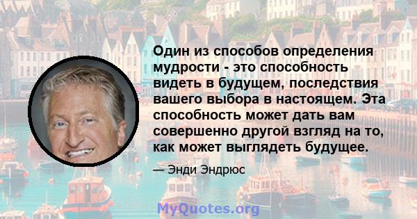 Один из способов определения мудрости - это способность видеть в будущем, последствия вашего выбора в настоящем. Эта способность может дать вам совершенно другой взгляд на то, как может выглядеть будущее.