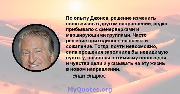 По опыту Джонса, решение изменить свою жизнь в другом направлении, редко прибывало с фейерверками и марширующими группами. Часто решение приходилось на слезы и сожаление. Тогда, почти невозможно, сила прощения заполнила 