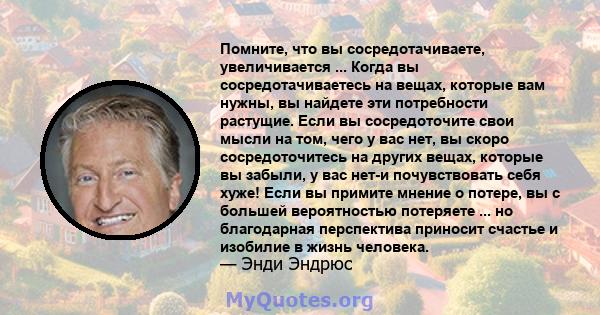 Помните, что вы сосредотачиваете, увеличивается ... Когда вы сосредотачиваетесь на вещах, которые вам нужны, вы найдете эти потребности растущие. Если вы сосредоточите свои мысли на том, чего у вас нет, вы скоро