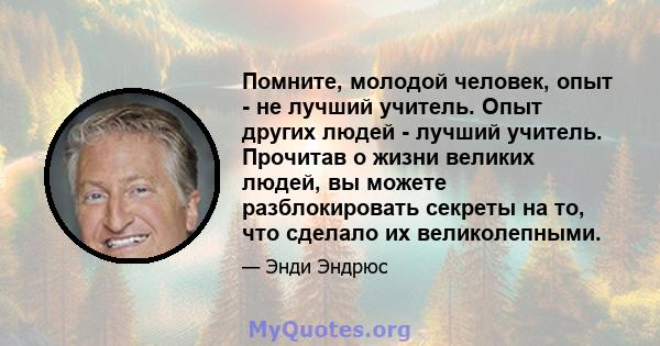 Помните, молодой человек, опыт - не лучший учитель. Опыт других людей - лучший учитель. Прочитав о жизни великих людей, вы можете разблокировать секреты на то, что сделало их великолепными.