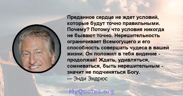 Преданное сердце не ждет условий, которые будут точно правильными. Почему? Потому что условия никогда не бывают точно. Нерешительность ограничивает Всемогущего и его способность совершать чудеса в вашей жизни. Он