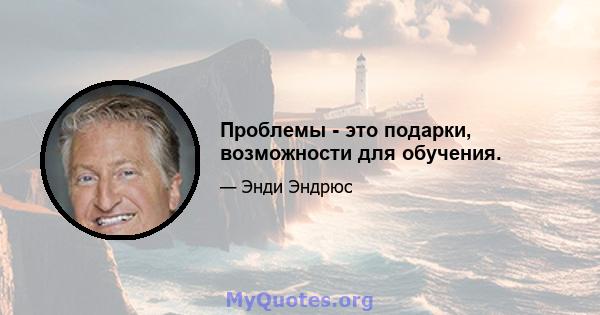 Проблемы - это подарки, возможности для обучения.