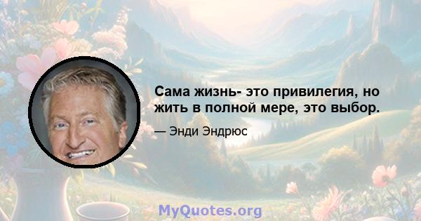 Сама жизнь- это привилегия, но жить в полной мере, это выбор.