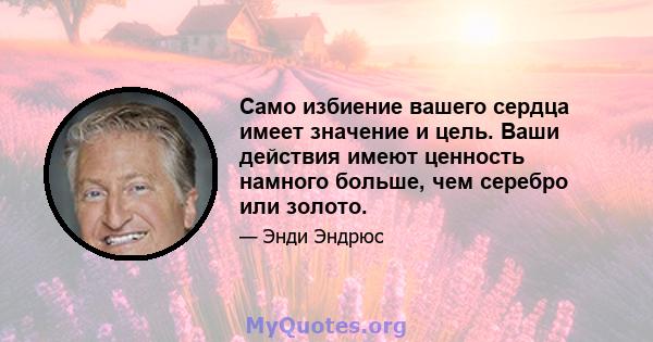 Само избиение вашего сердца имеет значение и цель. Ваши действия имеют ценность намного больше, чем серебро или золото.