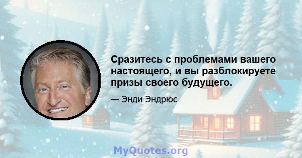 Сразитесь с проблемами вашего настоящего, и вы разблокируете призы своего будущего.