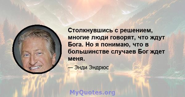 Столкнувшись с решением, многие люди говорят, что ждут Бога. Но я понимаю, что в большинстве случаев Бог ждет меня.