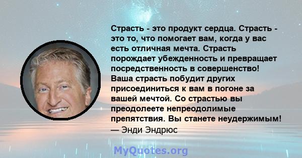 Страсть - это продукт сердца. Страсть - это то, что помогает вам, когда у вас есть отличная мечта. Страсть порождает убежденность и превращает посредственность в совершенство! Ваша страсть побудит других присоединиться