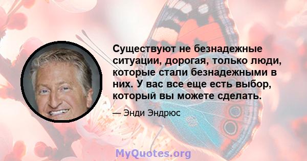 Существуют не безнадежные ситуации, дорогая, только люди, которые стали безнадежными в них. У вас все еще есть выбор, который вы можете сделать.