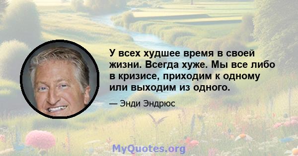 У всех худшее время в своей жизни. Всегда хуже. Мы все либо в кризисе, приходим к одному или выходим из одного.