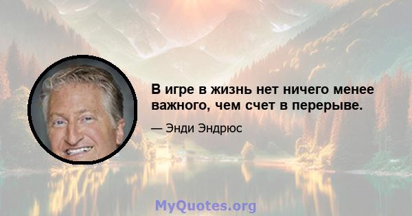 В игре в жизнь нет ничего менее важного, чем счет в перерыве.