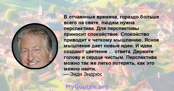 В отчаянные времена, гораздо больше всего на свете, людям нужна перспектива. Для перспективы приносит спокойствие. Спокойство приводит к четкому мышлению. Ясное мышление дает новые идеи. И идеи создают цветение ...