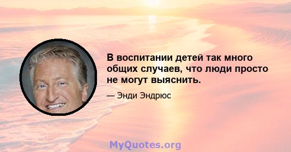 В воспитании детей так много общих случаев, что люди просто не могут выяснить.