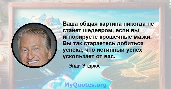 Ваша общая картина никогда не станет шедевром, если вы игнорируете крошечные мазки. Вы так стараетесь добиться успеха, что истинный успех ускользает от вас.