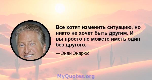 Все хотят изменить ситуацию, но никто не хочет быть другим. И вы просто не можете иметь один без другого.