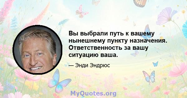 Вы выбрали путь к вашему нынешнему пункту назначения. Ответственность за вашу ситуацию ваша.