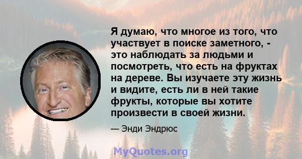 Я думаю, что многое из того, что участвует в поиске заметного, - это наблюдать за людьми и посмотреть, что есть на фруктах на дереве. Вы изучаете эту жизнь и видите, есть ли в ней такие фрукты, которые вы хотите