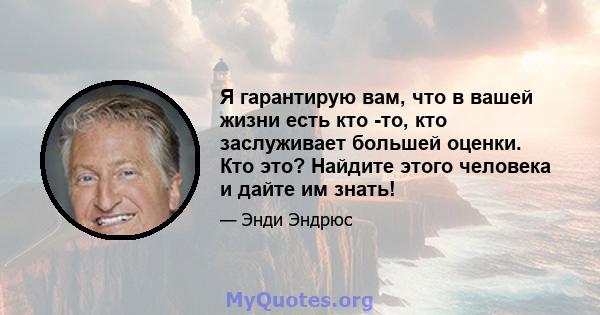 Я гарантирую вам, что в вашей жизни есть кто -то, кто заслуживает большей оценки. Кто это? Найдите этого человека и дайте им знать!