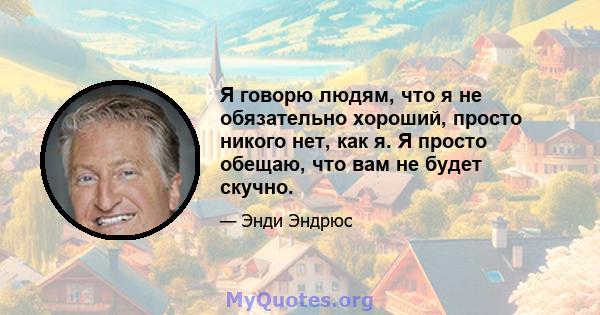 Я говорю людям, что я не обязательно хороший, просто никого нет, как я. Я просто обещаю, что вам не будет скучно.