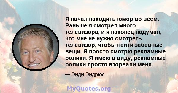 Я начал находить юмор во всем. Раньше я смотрел много телевизора, и я наконец подумал, что мне не нужно смотреть телевизор, чтобы найти забавные вещи. Я просто смотрю рекламные ролики. Я имею в виду, рекламные ролики