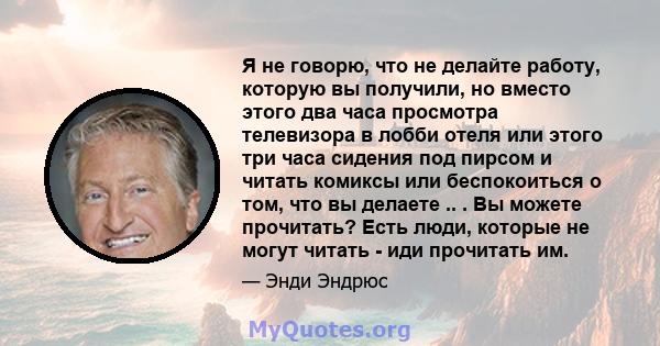 Я не говорю, что не делайте работу, которую вы получили, но вместо этого два часа просмотра телевизора в лобби отеля или этого три часа сидения под пирсом и читать комиксы или беспокоиться о том, что вы делаете .. . Вы