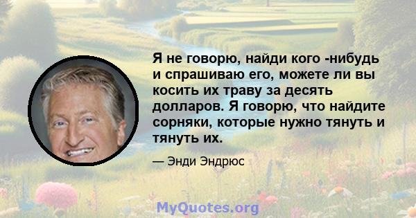 Я не говорю, найди кого -нибудь и спрашиваю его, можете ли вы косить их траву за десять долларов. Я говорю, что найдите сорняки, которые нужно тянуть и тянуть их.