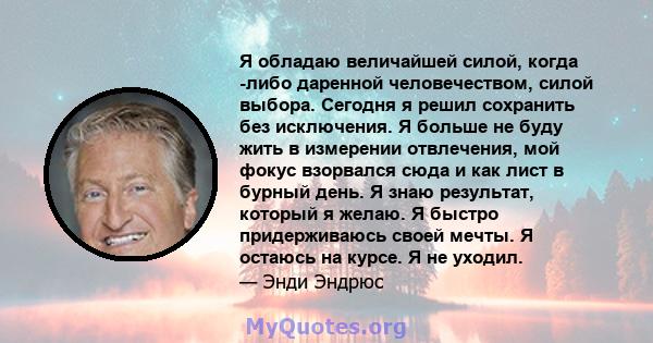 Я обладаю величайшей силой, когда -либо даренной человечеством, силой выбора. Сегодня я решил сохранить без исключения. Я больше не буду жить в измерении отвлечения, мой фокус взорвался сюда и как лист в бурный день. Я