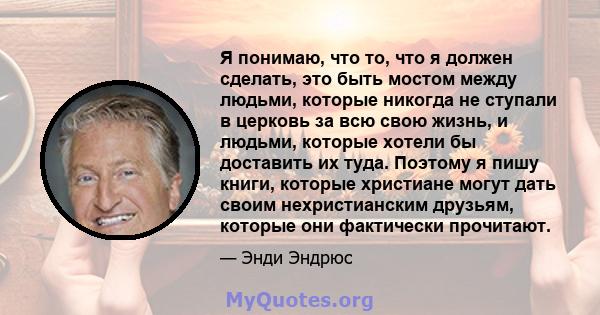 Я понимаю, что то, что я должен сделать, это быть мостом между людьми, которые никогда не ступали в церковь за всю свою жизнь, и людьми, которые хотели бы доставить их туда. Поэтому я пишу книги, которые христиане могут 