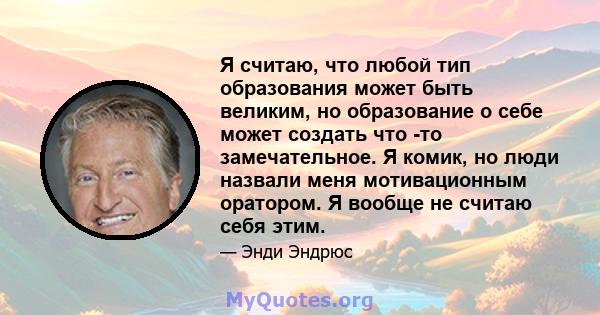 Я считаю, что любой тип образования может быть великим, но образование о себе может создать что -то замечательное. Я комик, но люди назвали меня мотивационным оратором. Я вообще не считаю себя этим.