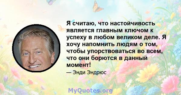 Я считаю, что настойчивость является главным ключом к успеху в любом великом деле. Я хочу напомнить людям о том, чтобы упорствоваться во всем, что они борются в данный момент!