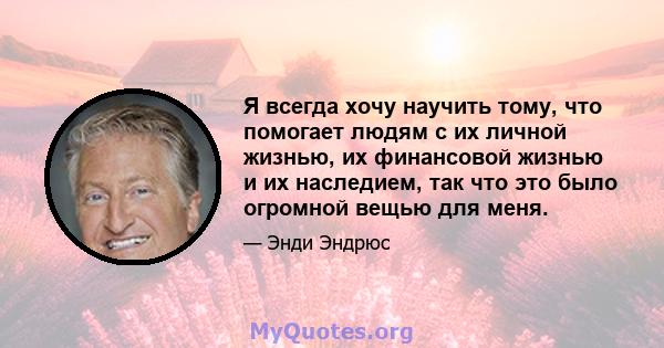 Я всегда хочу научить тому, что помогает людям с их личной жизнью, их финансовой жизнью и их наследием, так что это было огромной вещью для меня.