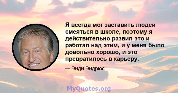 Я всегда мог заставить людей смеяться в школе, поэтому я действительно развил это и работал над этим, и у меня было довольно хорошо, и это превратилось в карьеру.