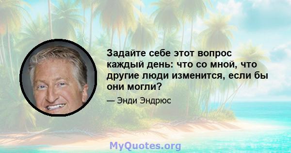 Задайте себе этот вопрос каждый день: что со мной, что другие люди изменится, если бы они могли?