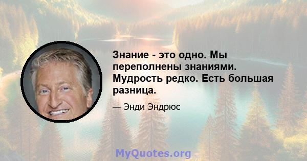 Знание - это одно. Мы переполнены знаниями. Мудрость редко. Есть большая разница.