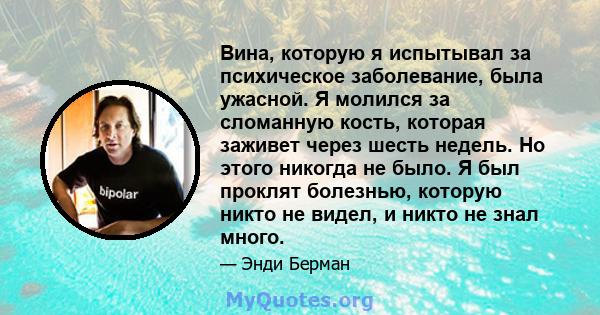 Вина, которую я испытывал за психическое заболевание, была ужасной. Я молился за сломанную кость, которая заживет через шесть недель. Но этого никогда не было. Я был проклят болезнью, которую никто не видел, и никто не