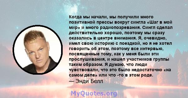 Когда мы начали, мы получили много позитивной прессы вокруг сингла «Шаг в мой мир» и много радиопозревания. Сингл сделал действительно хорошо, поэтому мы сразу оказались в центре внимания. Я, очевидно, имел свою историю 