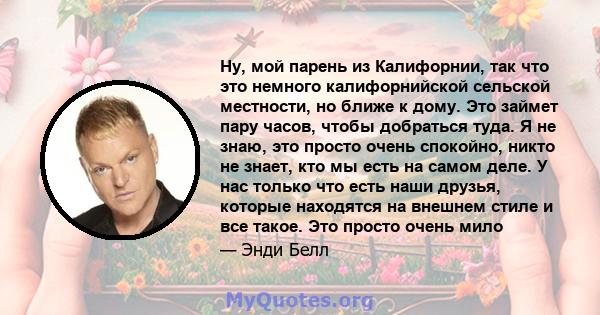 Ну, мой парень из Калифорнии, так что это немного калифорнийской сельской местности, но ближе к дому. Это займет пару часов, чтобы добраться туда. Я не знаю, это просто очень спокойно, никто не знает, кто мы есть на