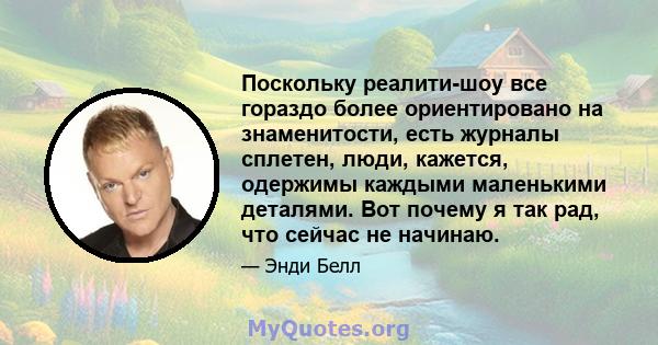 Поскольку реалити-шоу все гораздо более ориентировано на знаменитости, есть журналы сплетен, люди, кажется, одержимы каждыми маленькими деталями. Вот почему я так рад, что сейчас не начинаю.